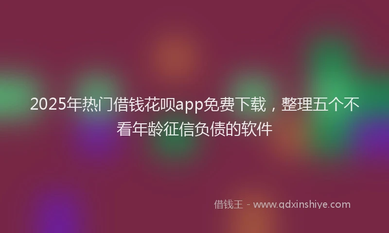 2025年热门借钱花呗app免费下载，整理五个不看年龄征信负债的软件