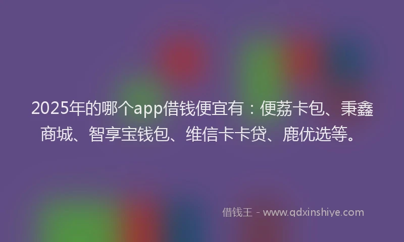 2025年的哪个app借钱便宜有：便荔卡包、秉鑫商城、智享宝钱包、维信卡卡贷、鹿优选等。