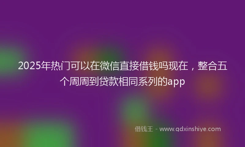 2025年热门可以在微信直接借钱吗现在，整合五个周周到贷款相同系列的app