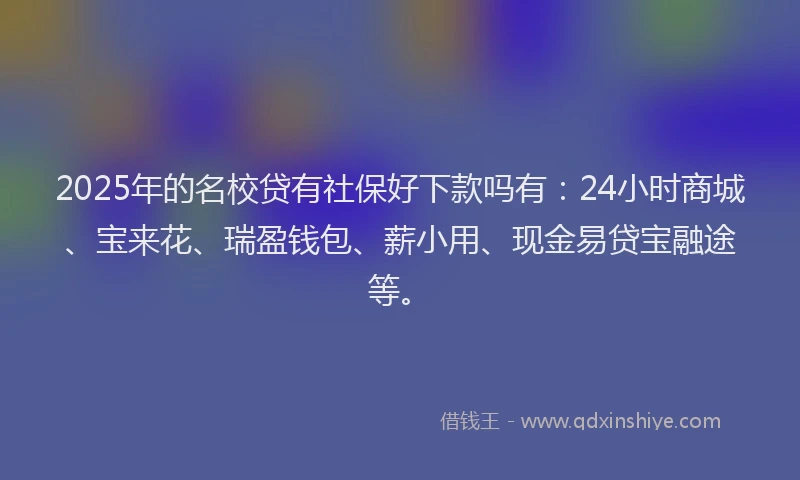2025年的名校贷有社保好下款吗有：24小时商城、宝来花、瑞盈钱包、薪小用、现金易贷宝融途等。