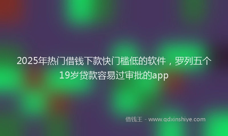 2025年热门借钱下款快门槛低的软件，罗列五个19岁贷款容易过审批的app