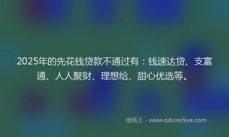 2025年的先花钱贷款不通过有：钱速达贷、支富通、人人聚财、理想给、甜心优选等。