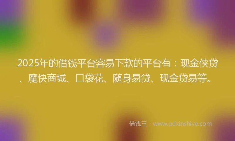2025年的借钱平台容易下款的平台有：现金侠贷、魔快商城、口袋花、随身易贷、现金贷易等。