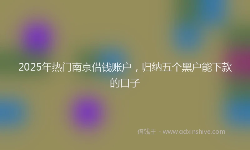 2025年热门南京借钱账户，归纳五个黑户能下款的口子