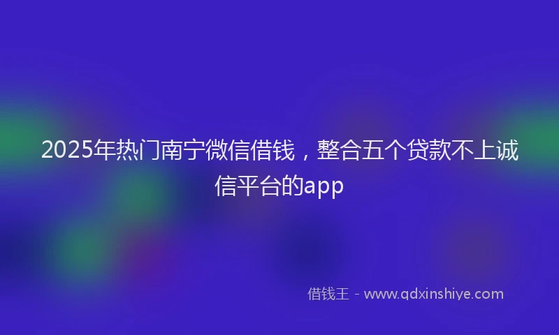 2025年热门南宁微信借钱，整合五个贷款不上诚信平台的app
