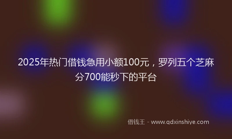 2025年热门借钱急用小额100元，罗列五个芝麻分700能秒下的平台