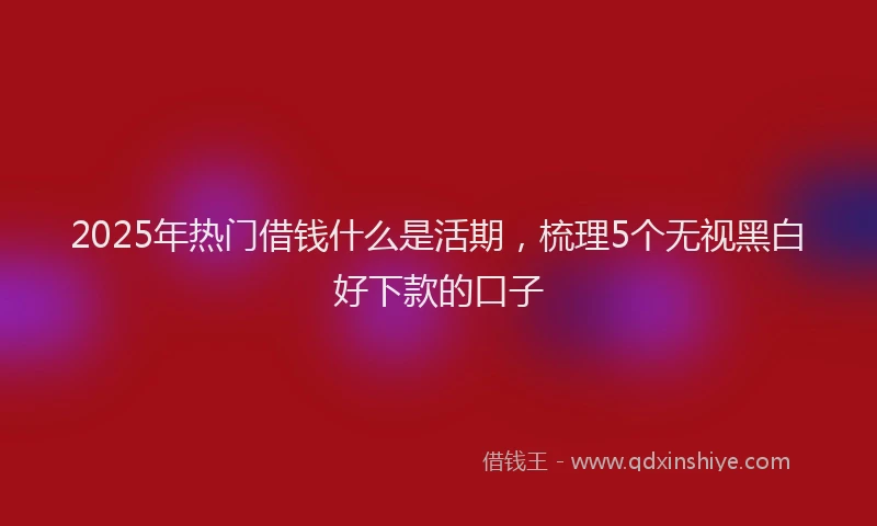 2025年热门借钱什么是活期，梳理5个无视黑白好下款的口子