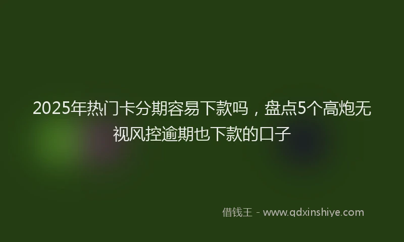 2025年热门卡分期容易下款吗，盘点5个高炮无视风控逾期也下款的口子