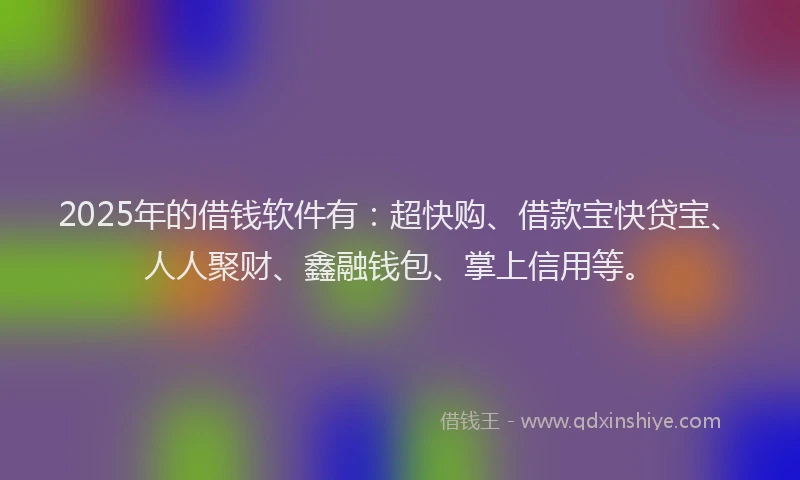 2025年的借钱软件有：超快购、借款宝快贷宝、人人聚财、鑫融钱包、掌上信用等。