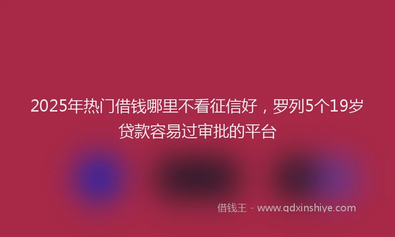 2025年热门借钱哪里不看征信好，罗列5个19岁贷款容易过审批的平台