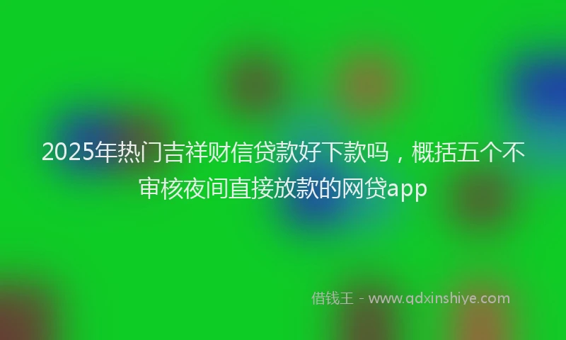 2025年热门吉祥财信贷款好下款吗，概括五个不审核夜间直接放款的网贷app