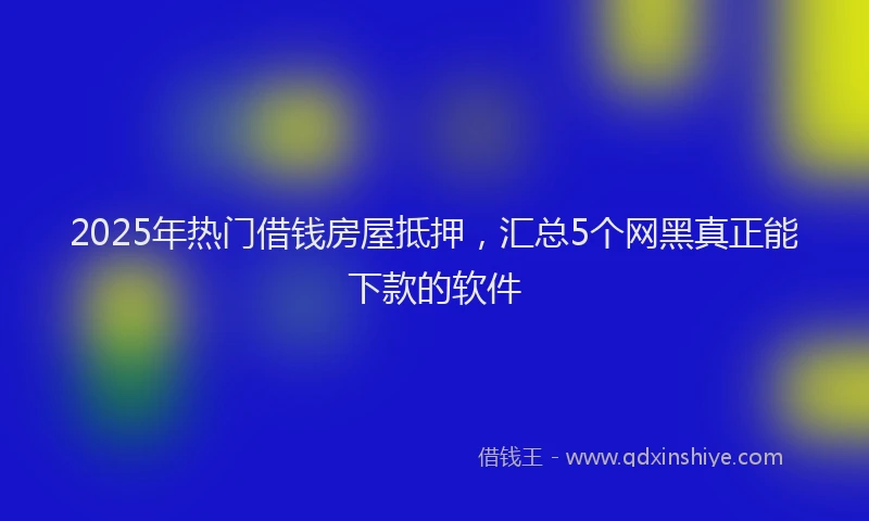 2025年热门借钱房屋抵押，汇总5个网黑真正能下款的软件