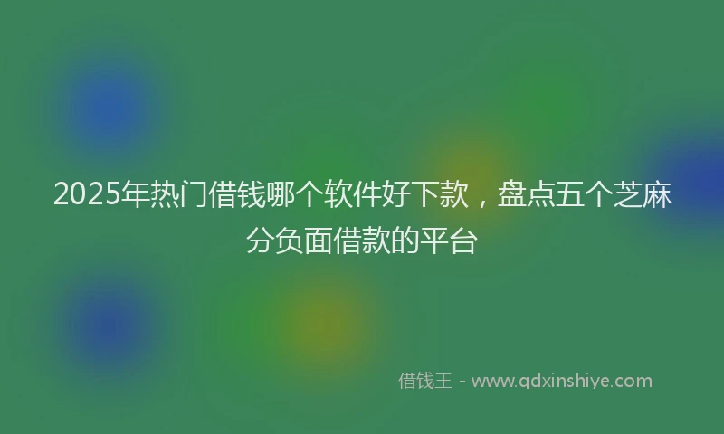 2025年热门借钱哪个软件好下款，盘点五个芝麻分负面借款的平台