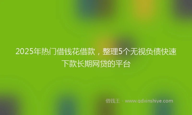 2025年热门借钱花借款，整理5个无视负债快速下款长期网贷的平台