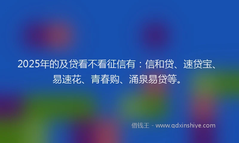 2025年的及贷看不看征信有：信和贷、速贷宝、易速花、青春购、涌泉易贷等。