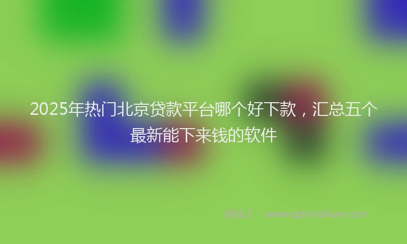 2025年热门北京贷款平台哪个好下款，汇总五个最新能下来钱的软件