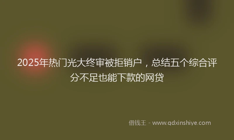 2025年热门光大终审被拒销户，总结五个综合评分不足也能下款的网贷