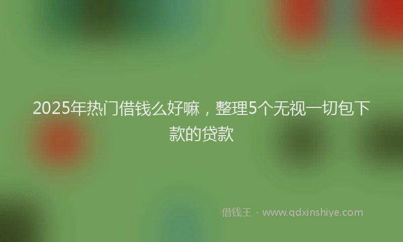 2025年热门借钱么好嘛，整理5个无视一切包下款的贷款