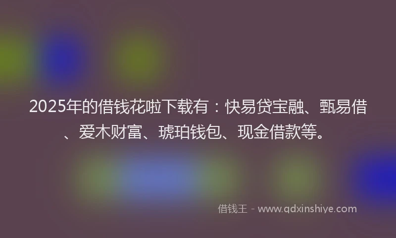 2025年的借钱花啦下载有：快易贷宝融、甄易借、爱木财富、琥珀钱包、现金借款等。