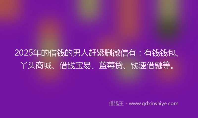 2025年的借钱的男人赶紧删微信有：有钱钱包、丫头商城、借钱宝易、蓝莓贷、钱速借融等。