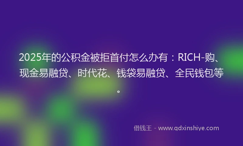 2025年的公积金被拒首付怎么办有：RICH-购、现金易融贷、时代花、钱袋易融贷、全民钱包等。
