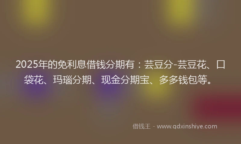 2025年的免利息借钱分期有：芸豆分-芸豆花、口袋花、玛瑙分期、现金分期宝、多多钱包等。