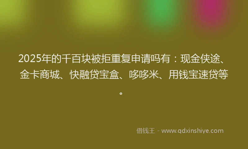 2025年的千百块被拒重复申请吗有：现金侠途、金卡商城、快融贷宝盒、哆哆米、用钱宝速贷等。