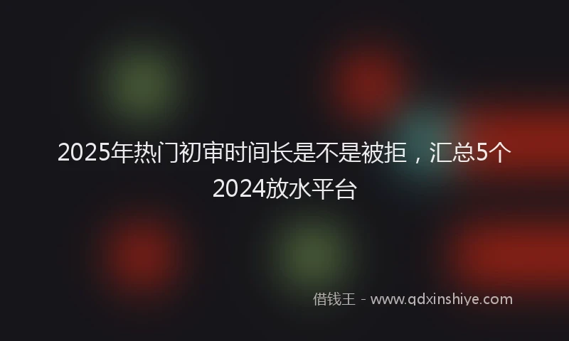 2025年热门初审时间长是不是被拒，汇总5个2024放水平台