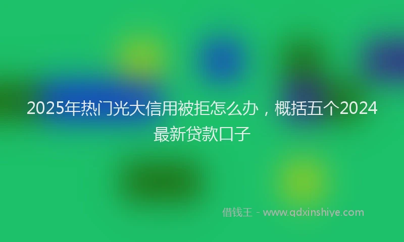 2025年热门光大信用被拒怎么办，概括五个2024最新贷款口子