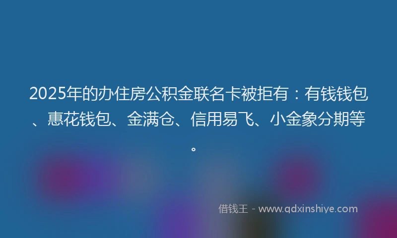 2025年的办住房公积金联名卡被拒有：有钱钱包、惠花钱包、金满仓、信用易飞、小金象分期等。