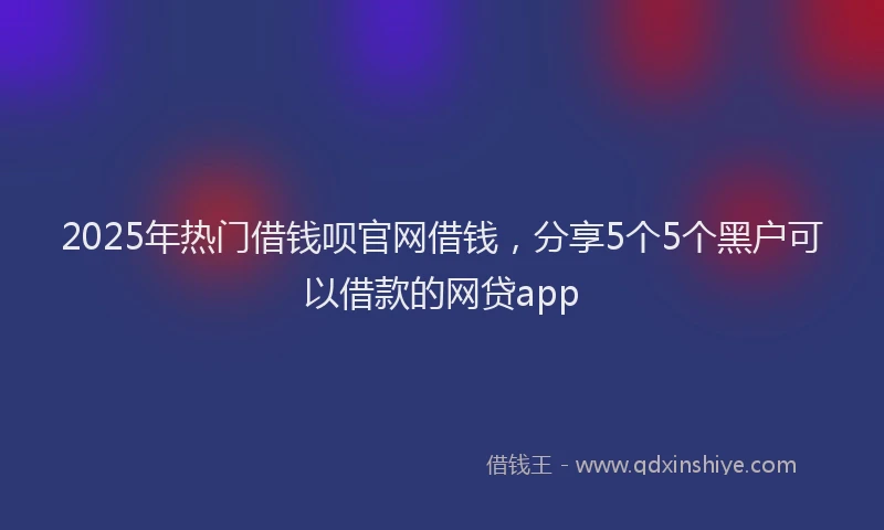 2025年热门借钱呗官网借钱，分享5个5个黑户可以借款的网贷app
