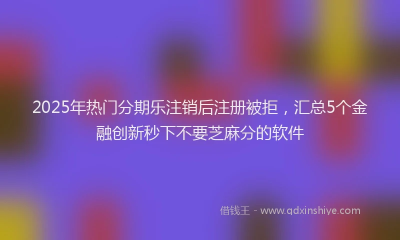 2025年热门分期乐注销后注册被拒，汇总5个金融创新秒下不要芝麻分的软件