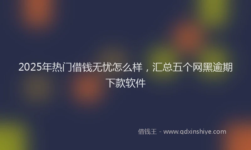 2025年热门借钱无忧怎么样，汇总五个网黑逾期下款软件