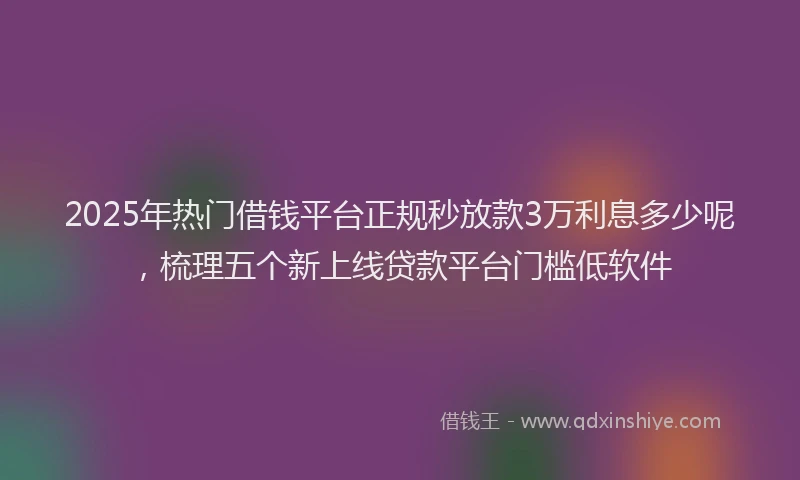 2025年热门借钱平台正规秒放款3万利息多少呢，梳理五个新上线贷款平台门槛低软件