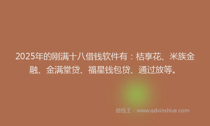 2025年的刚满十八借钱软件有：桔享花、米族金融、金满堂贷、福星钱包贷、通过放等。