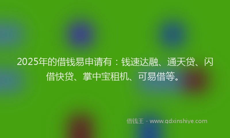 2025年的借钱易申请有：钱速达融、通天贷、闪借快贷、掌中宝租机、可易借等。