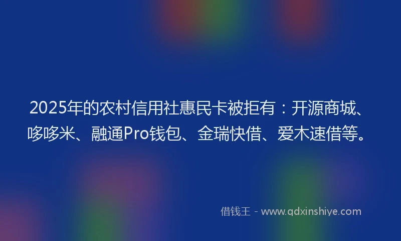 2025年的农村信用社惠民卡被拒有：开源商城、哆哆米、融通Pro钱包、金瑞快借、爱木速借等。