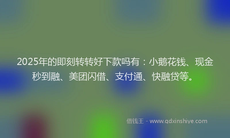 2025年的即刻转转好下款吗有：小鹅花钱、现金秒到融、美团闪借、支付通、快融贷等。