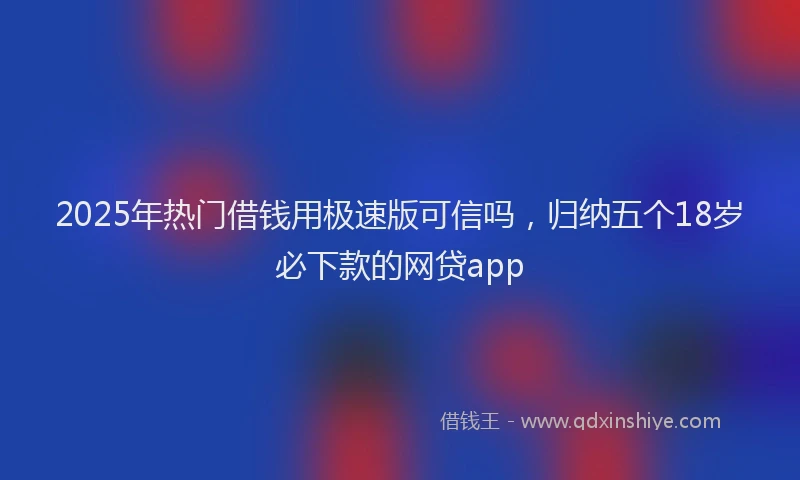 2025年热门借钱用极速版可信吗，归纳五个18岁必下款的网贷app