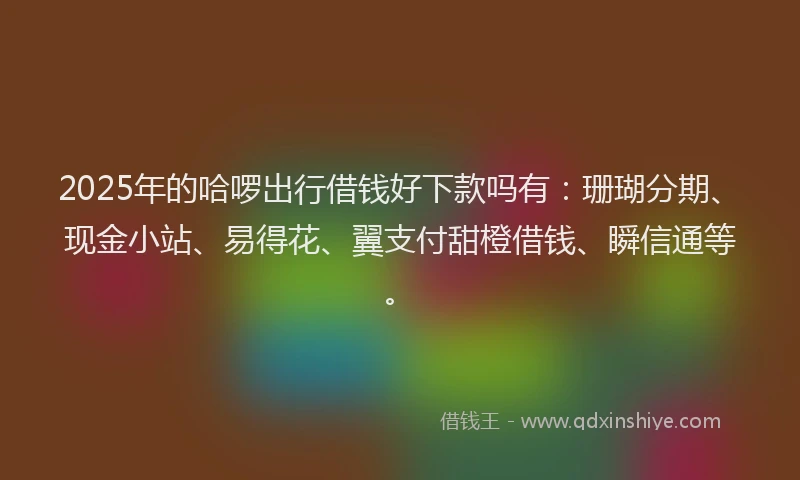 2025年的哈啰出行借钱好下款吗有：珊瑚分期、现金小站、易得花、翼支付甜橙借钱、瞬信通等。