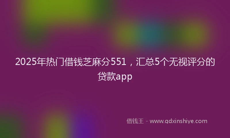 2025年热门借钱芝麻分551，汇总5个无视评分的贷款app