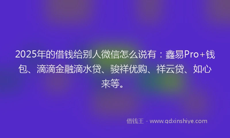 2025年的借钱给别人微信怎么说有：鑫易Pro+钱包、滴滴金融滴水贷、骏祥优购、祥云贷、如心来等。