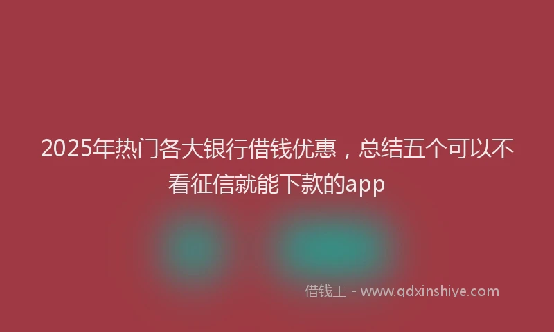 2025年热门各大银行借钱优惠，总结五个可以不看征信就能下款的app