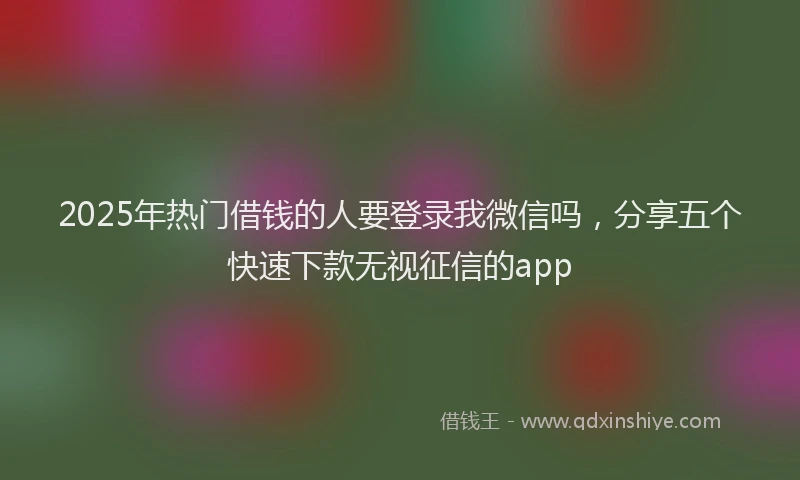 2025年热门借钱的人要登录我微信吗，分享五个快速下款无视征信的app