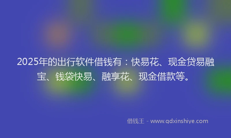 2025年的出行软件借钱有：快易花、现金贷易融宝、钱袋快易、融享花、现金借款等。