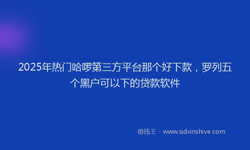2025年热门哈啰第三方平台那个好下款，罗列五个黑户可以下的贷款软件