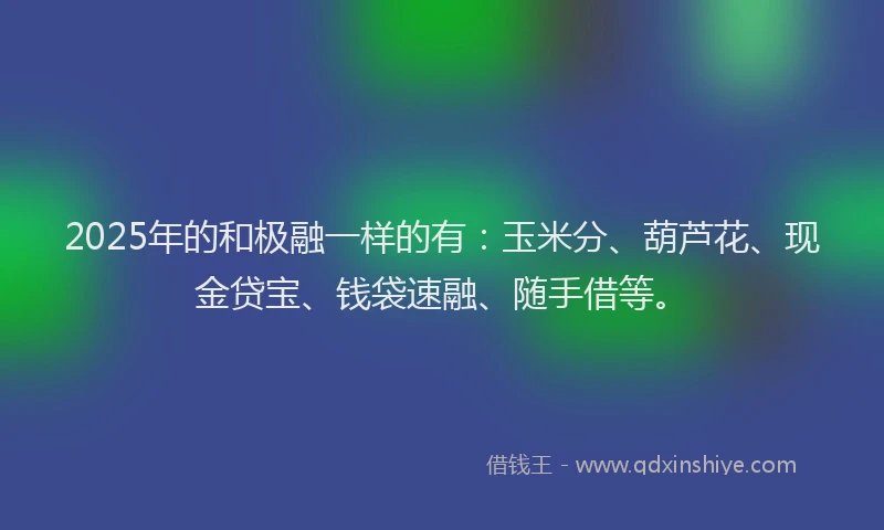2025年的和极融一样的有：玉米分、葫芦花、现金贷宝、钱袋速融、随手借等。