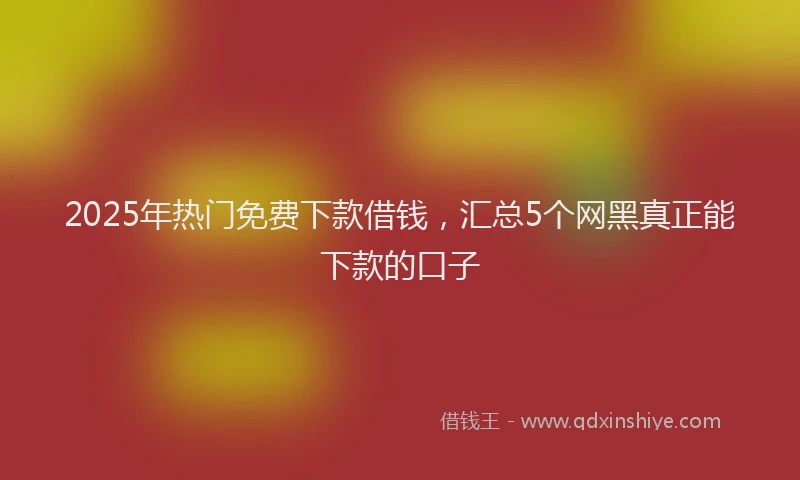 2025年热门免费下款借钱，汇总5个网黑真正能下款的口子