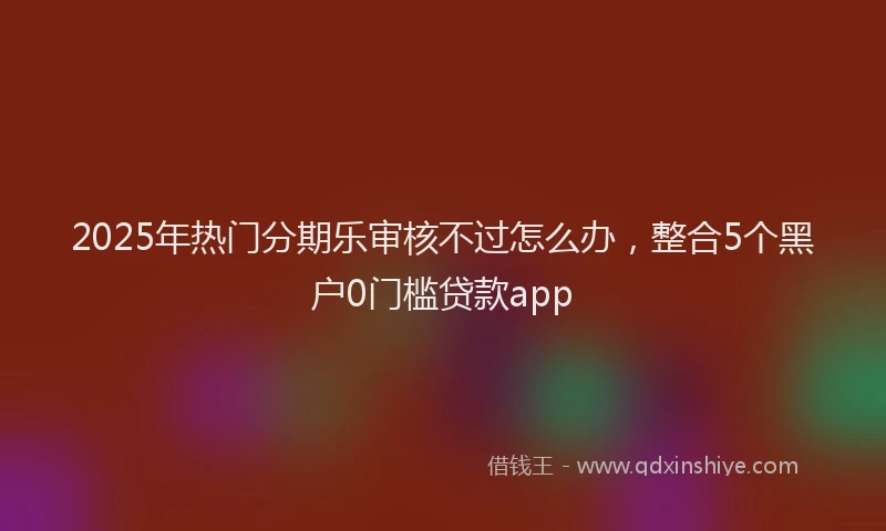 2025年热门分期乐审核不过怎么办，整合5个黑户0门槛贷款app