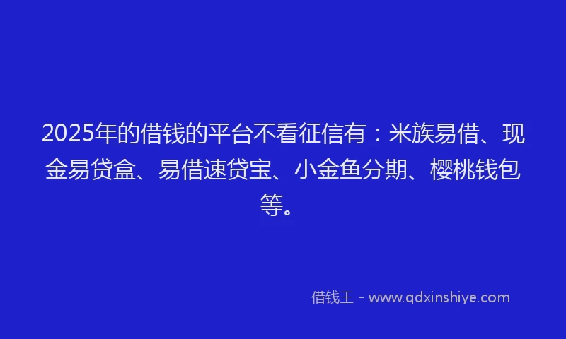 2025年的借钱的平台不看征信有：米族易借、现金易贷盒、易借速贷宝、小金鱼分期、樱桃钱包等。